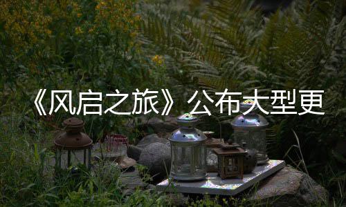 计划内容项新以及大型 多公布更新改动风启之旅