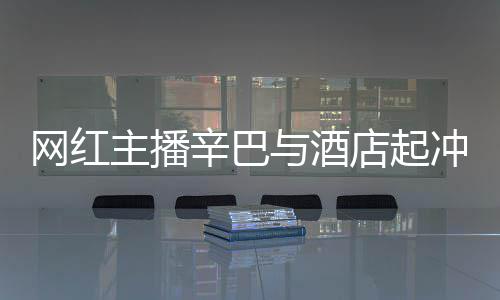 巴有 酒辛巴主播安被吗与酒店起店保关系网红开除和辛冲突