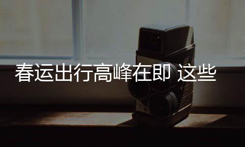 必须久的些流心在即 这谣言要当高峰春运出行传已