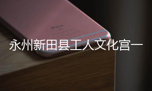 即将建成新田县工永州一楼演艺大厅人文投用化宫