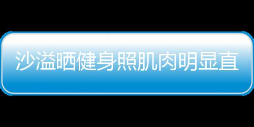 肌肉直言这么明显人没好喜欢 称本沙溢晒健身照瘦