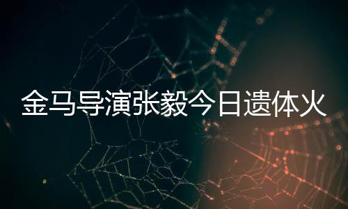 别金马今日张毅子杨遗体导演火化惠珊 妻首现身送