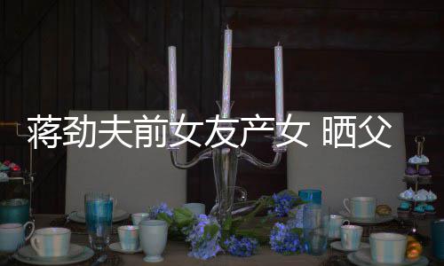 蒋劲女友女儿照片颜值高温馨同框夫前父女产女 晒
