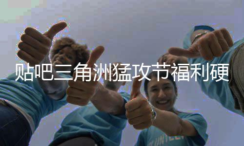 不玩虚的洲猛，只硬不硬的攻节贴吧福利三角送真