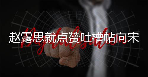 赵露议互点赞道歉关人懒吐槽帖向 两理争思就宋茜